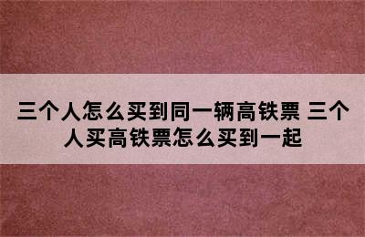 三个人怎么买到同一辆高铁票 三个人买高铁票怎么买到一起